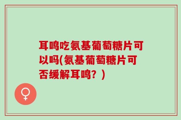耳鸣吃氨基葡萄糖片可以吗(氨基葡萄糖片可否缓解耳鸣？)
