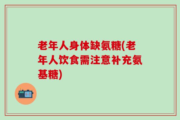 老年人身体缺氨糖(老年人饮食需注意补充氨基糖)