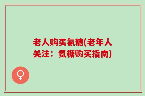 老人购买氨糖(老年人关注：氨糖购买指南)