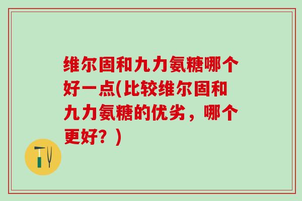 维尔固和九力氨糖哪个好一点(比较维尔固和九力氨糖的优劣,哪个更好?) 维尔固和九力氨糖哪个好一点(比较维尔固和九力氨糖的优劣,哪个更好?)