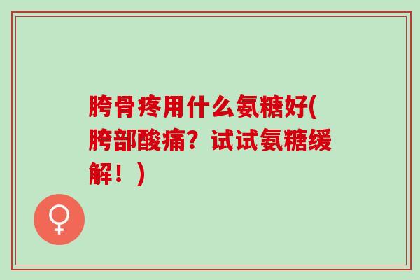 胯骨疼用什么氨糖好(胯部酸痛?试试氨糖缓解!) 胯骨疼用什么氨糖好(胯部酸痛?试试氨糖缓解!)