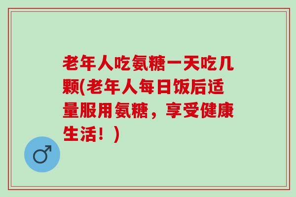 老年人吃氨糖一天吃几颗(老年人每日饭后适量服用氨糖，享受健康生活！)
