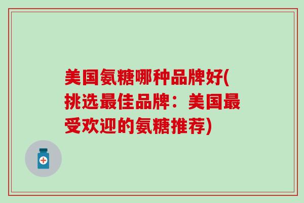 美国氨糖哪种品牌好(挑选最佳品牌：美国最受欢迎的氨糖推荐)