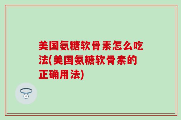 美国氨糖软骨素怎么吃法(美国氨糖软骨素的正确用法)