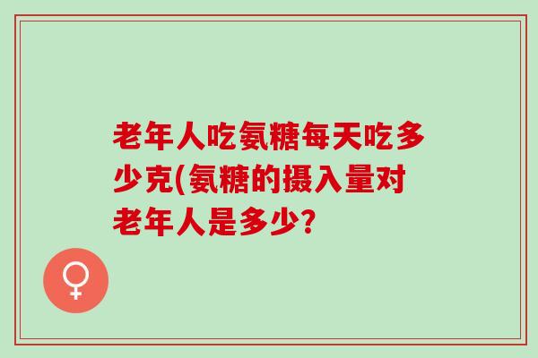 老年人吃氨糖每天吃多少克(氨糖的摄入量对老年人是多少？
