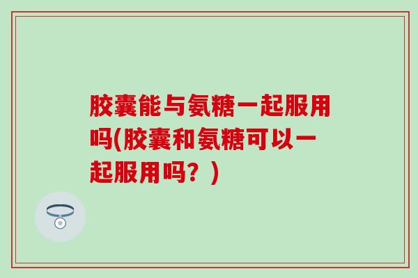 胶囊能与氨糖一起服用吗(胶囊和氨糖可以一起服用吗？)
