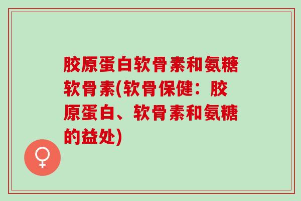 胶原蛋白软骨素和氨糖软骨素(软骨保健：胶原蛋白、软骨素和氨糖的益处)