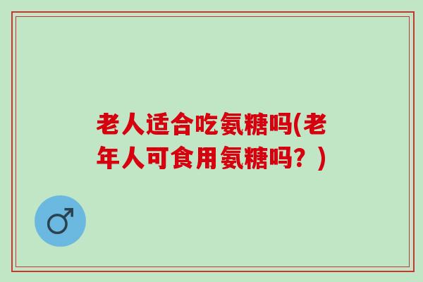 老人适合吃氨糖吗(老年人可食用氨糖吗？)