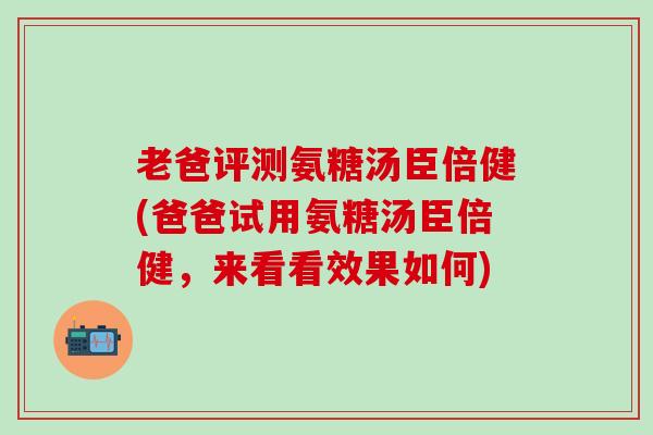 老爸评测氨糖汤臣倍健(爸爸试用氨糖汤臣倍健，来看看效果如何)