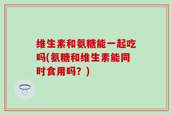 维生素和氨糖能一起吃吗(氨糖和维生素能同时食用吗？)