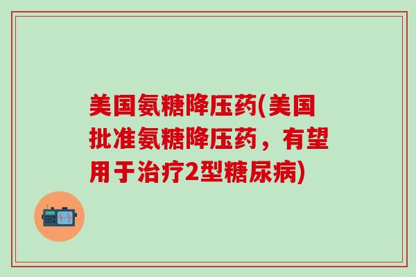 美国氨糖降压药(美国批准氨糖降压药，有望用于治疗2型糖尿病)