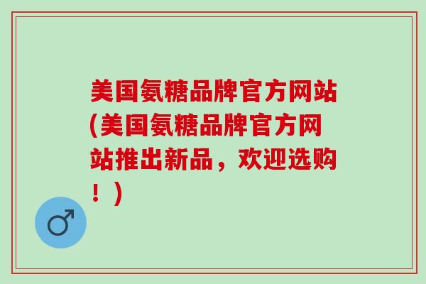 美国氨糖品牌官方网站(美国氨糖品牌官方网站推出新品，欢迎选购！)