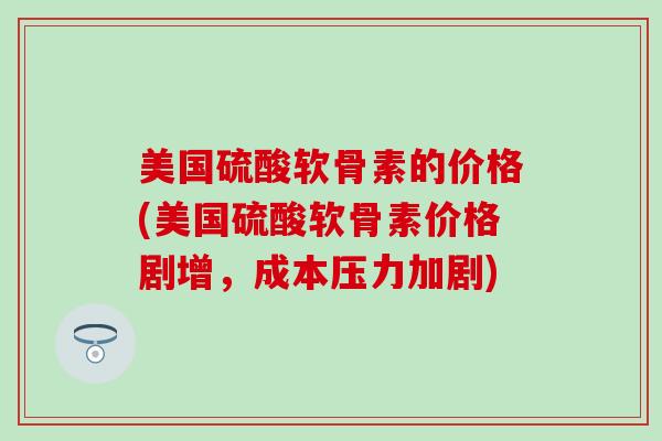 美国硫酸软骨素的价格(美国硫酸软骨素价格剧增，成本压力加剧)