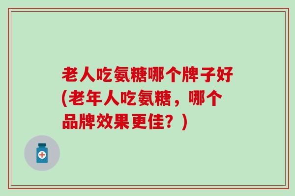 老人吃氨糖哪个牌子好(老年人吃氨糖，哪个品牌效果更佳？)