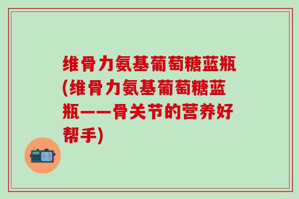 维骨力氨基葡萄糖蓝瓶(维骨力氨基葡萄糖蓝瓶——骨关节的营养好帮手)