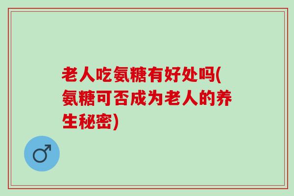 老人吃氨糖有好处吗(氨糖可否成为老人的养生秘密)