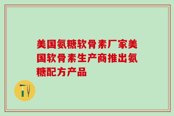 美国氨糖软骨素厂家美国软骨素生产商推出氨糖配方产品