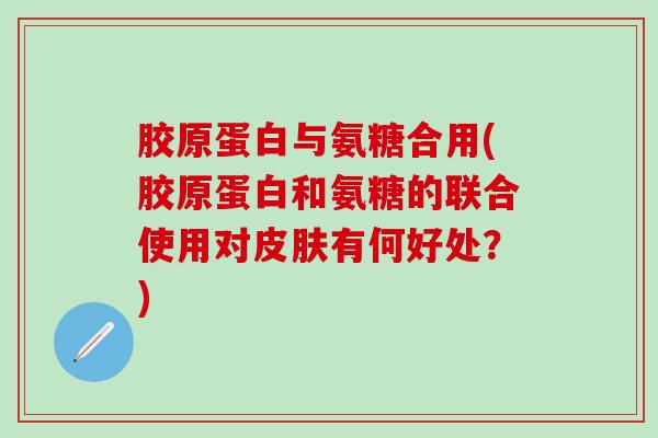 胶原蛋白与氨糖合用(胶原蛋白和氨糖的联合使用对有何好处？)