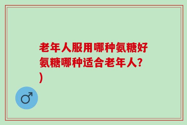 老年人服用哪种氨糖好氨糖哪种适合老年人？)