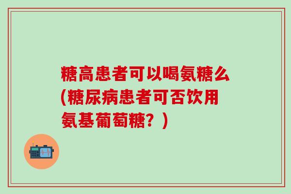 糖高患者可以喝氨糖么(糖尿病患者可否饮用氨基葡萄糖？)