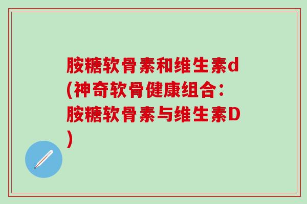 胺糖软骨素和维生素d(神奇软骨健康组合：胺糖软骨素与维生素D)