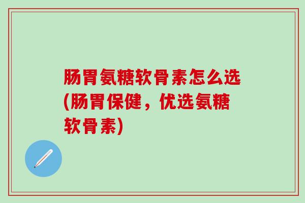 肠胃氨糖软骨素怎么选(肠胃保健，优选氨糖软骨素)