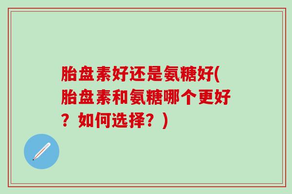 胎盘素好还是氨糖好(胎盘素和氨糖哪个更好？如何选择？)