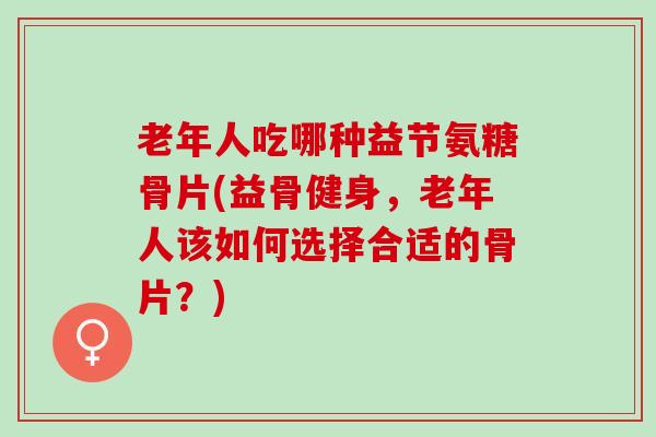 老年人吃哪种益节氨糖骨片(益骨健身,老年人该如何选择合适的骨片?) 老年人吃哪种益节氨糖骨片(益骨健身,老年人该如何选择合适的骨片?)
