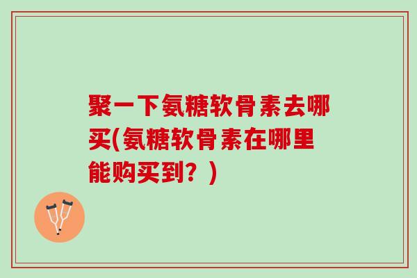 聚一下氨糖软骨素去哪买(氨糖软骨素在哪里能购买到？)