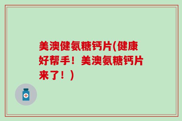 美澳健氨糖钙片(健康好帮手！美澳氨糖钙片来了！)