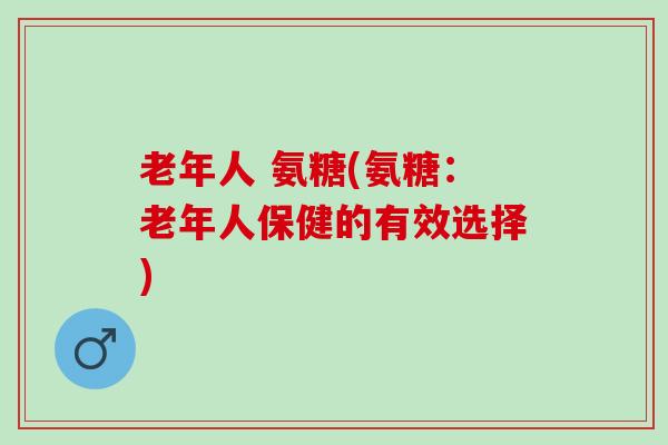老年人 氨糖(氨糖:老年人保健的有效选择) 老年人 氨糖(氨糖:老年人保健的有效选择)