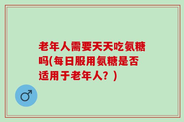 老年人需要天天吃氨糖吗(每日服用氨糖是否适用于老年人?) 老年人需要天天吃氨糖吗(每日服用氨糖是否适用于老年人?)