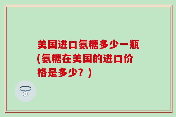 美国进口氨糖多少一瓶(氨糖在美国的进口价格是多少？)