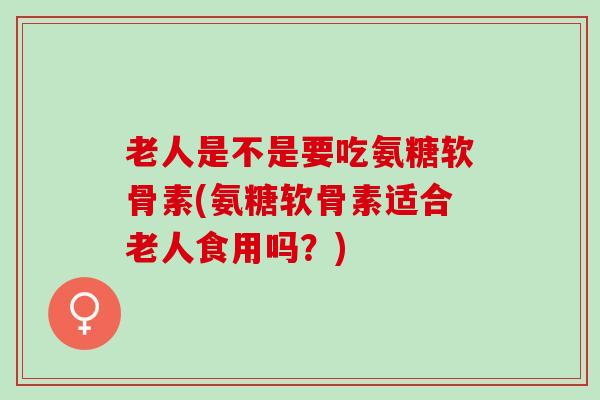 老人是不是要吃氨糖软骨素(氨糖软骨素适合老人食用吗？)
