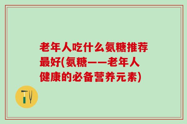 老年人吃什么氨糖推荐最好(氨糖——老年人健康的必备营养元素)