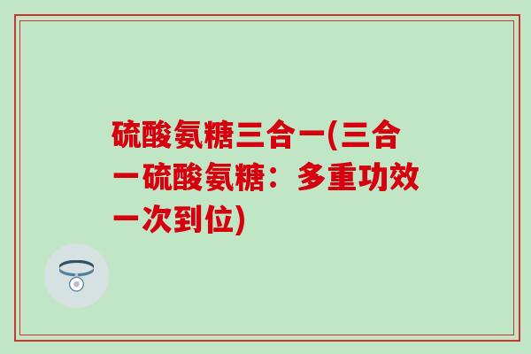 硫酸氨糖三合一(三合一硫酸氨糖：多重功效一次到位)