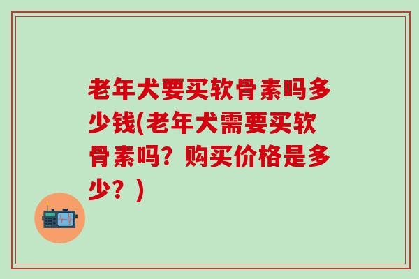 老年犬要买软骨素吗多少钱(老年犬需要买软骨素吗？购买价格是多少？)