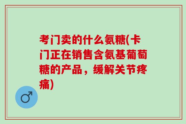 考门卖的什么氨糖(卡门正在销售含氨基葡萄糖的产品，缓解关节疼痛)
