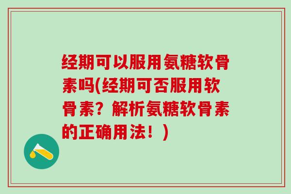 经期可以服用氨糖软骨素吗(经期可否服用软骨素？解析氨糖软骨素的正确用法！)