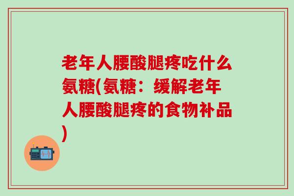 老年人腰酸腿疼吃什么氨糖(氨糖：缓解老年人腰酸腿疼的食物补品)