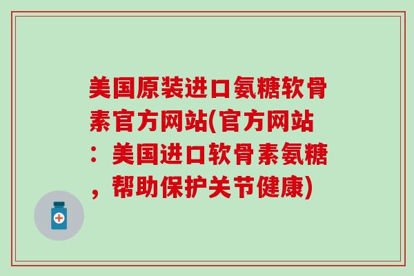 美国原装进口氨糖软骨素官方网站(官方网站：美国进口软骨素氨糖，帮助保护关节健康)