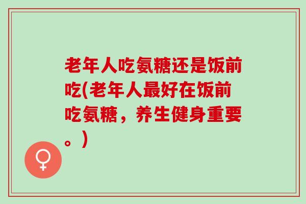 老年人吃氨糖还是饭前吃(老年人最好在饭前吃氨糖，养生健身重要。)