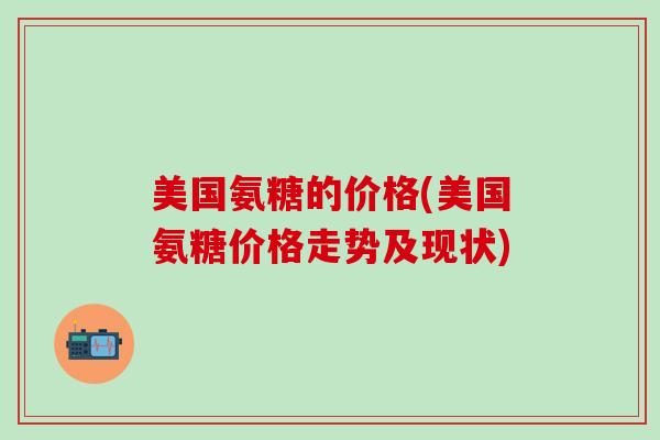 美国氨糖的价格(美国氨糖价格走势及现状)