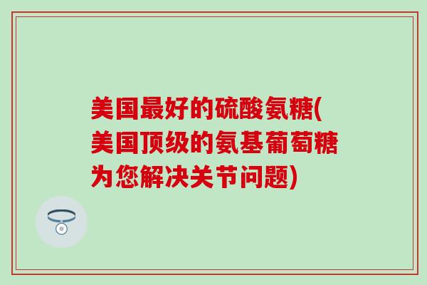 美国最好的硫酸氨糖(美国顶级的氨基葡萄糖为您解决关节问题)