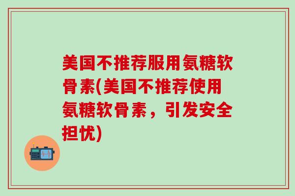 美国不推荐服用氨糖软骨素(美国不推荐使用氨糖软骨素，引发安全担忧)