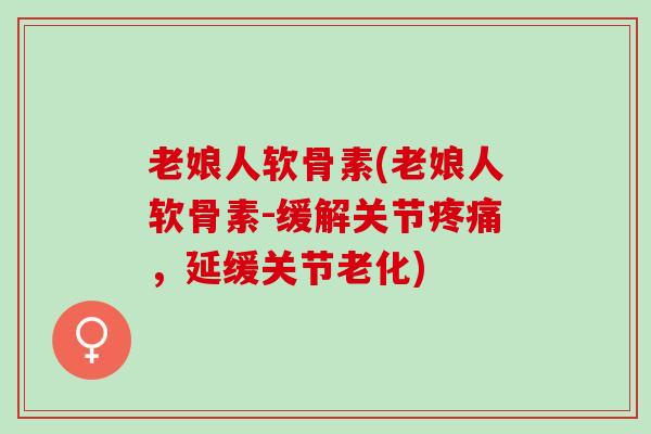 老娘人软骨素(老娘人软骨素-缓解关节疼痛，延缓关节老化)