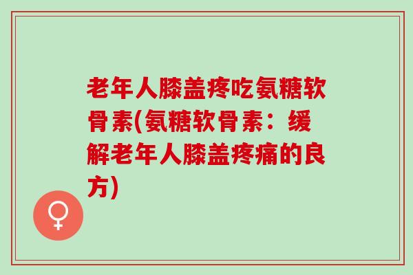 老年人膝盖疼吃氨糖软骨素(氨糖软骨素:缓解老年人膝盖的良方) 老年人膝盖疼吃氨糖软骨素(氨糖软骨素:缓解老年人膝盖的良方)