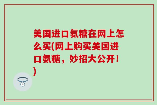 美国进口氨糖在网上怎么买(网上购买美国进口氨糖，妙招大公开！)