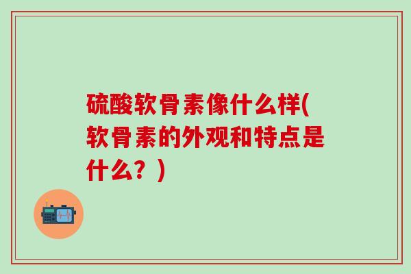 硫酸软骨素像什么样(软骨素的外观和特点是什么？)