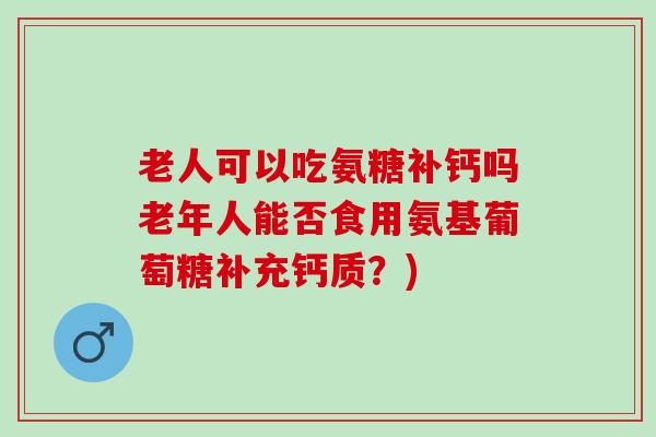 老人可以吃氨糖补钙吗老年人能否食用氨基葡萄糖补充钙质？)